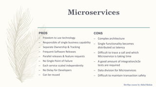 Microservices
PROS
– Freedom to use technology
– Responsible of single business capability
– Separate Ownership & Tracking
– Frequent Software Releases
– Parallel releases & feature requests
– No Single Point of Failure
– Each service scaled independently
– No Delay for Developers
– Can be reused
CONS
– Complex architecture
– Single functionality becomes
distributed so latency
– Difficult to trace a call and which
Microservice is taking time
– A good amount of integration/e2e
tests are required
– Data division for Microservices
– Difficult to maintain transaction safety
DevOps course by Abdul Rahim
 
