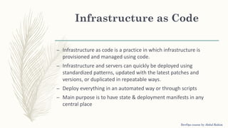 Infrastructure as Code
– Infrastructure as code is a practice in which infrastructure is
provisioned and managed using code.
– Infrastructure and servers can quickly be deployed using
standardized patterns, updated with the latest patches and
versions, or duplicated in repeatable ways.
– Deploy everything in an automated way or through scripts
– Main purpose is to have state & deployment manifests in any
central place
DevOps course by Abdul Rahim
 