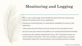 Monitoring and Logging
– This is a very crucial stage of the DevOps life cycle where you continuously
monitor the performance of your application.
– Continuous monitoring helps in sustaining the availability of services in the
application.
– It also determines the threats and root causes of recurring system errors.
– Security issues get resolved and problems are automatically detected and fixed.
– Compared to the software development teams, the IT operations teams are
more involved in this phase. Their role is pivotal in supervising user activity,
checking the system for unusual behavior, and tracing the presence of bugs.
DevOps course by Abdul Rahim
 