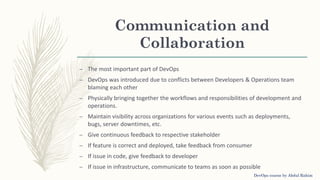 Communication and
Collaboration
– The most important part of DevOps
– DevOps was introduced due to conflicts between Developers & Operations team
blaming each other
– Physically bringing together the workflows and responsibilities of development and
operations.
– Maintain visibility across organizations for various events such as deployments,
bugs, server downtimes, etc.
– Give continuous feedback to respective stakeholder
– If feature is correct and deployed, take feedback from consumer
– If issue in code, give feedback to developer
– If issue in infrastructure, communicate to teams as soon as possible
DevOps course by Abdul Rahim
 