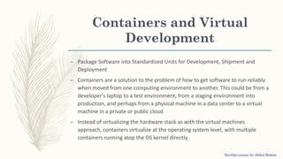Containers and Virtual
Development
– Package Software into Standardized Units for Development, Shipment and
Deployment
– Containers are a solution to the problem of how to get software to run reliably
when moved from one computing environment to another. This could be from a
developer's laptop to a test environment, from a staging environment into
production, and perhaps from a physical machine in a data center to a virtual
machine in a private or public cloud.
– Instead of virtualizing the hardware stack as with the virtual machines
approach, containers virtualize at the operating system level, with multiple
containers running atop the OS kernel directly.
DevOps course by Abdul Rahim
 
