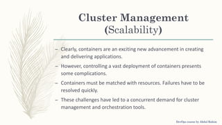 Cluster Management
(Scalability)
– Clearly, containers are an exciting new advancement in creating
and delivering applications.
– However, controlling a vast deployment of containers presents
some complications.
– Containers must be matched with resources. Failures have to be
resolved quickly.
– These challenges have led to a concurrent demand for cluster
management and orchestration tools.
DevOps course by Abdul Rahim
 