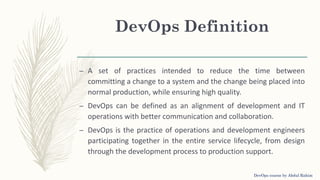 – A set of practices intended to reduce the time between
committing a change to a system and the change being placed into
normal production, while ensuring high quality.
– DevOps can be defined as an alignment of development and IT
operations with better communication and collaboration.
– DevOps is the practice of operations and development engineers
participating together in the entire service lifecycle, from design
through the development process to production support.
DevOps Definition
DevOps course by Abdul Rahim
 