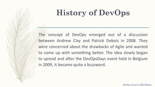 History of DevOps
The concept of DevOps emerged out of a discussion
between Andrew Clay and Patrick Debois in 2008. They
were concerned about the drawbacks of Agile and wanted
to come up with something better. The idea slowly began
to spread and after the DevOpsDays event held in Belgium
in 2009, it became quite a buzzword.
DevOps course by Abdul Rahim
 