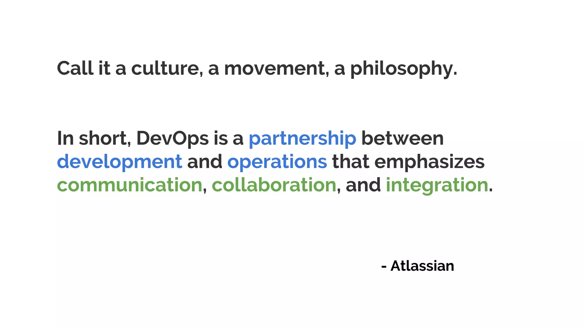 Call it a culture, a movement, a philosophy.
In short, DevOps is a partnership between
development and operations that emphasizes
communication, collaboration, and integration.
- Atlassian
 