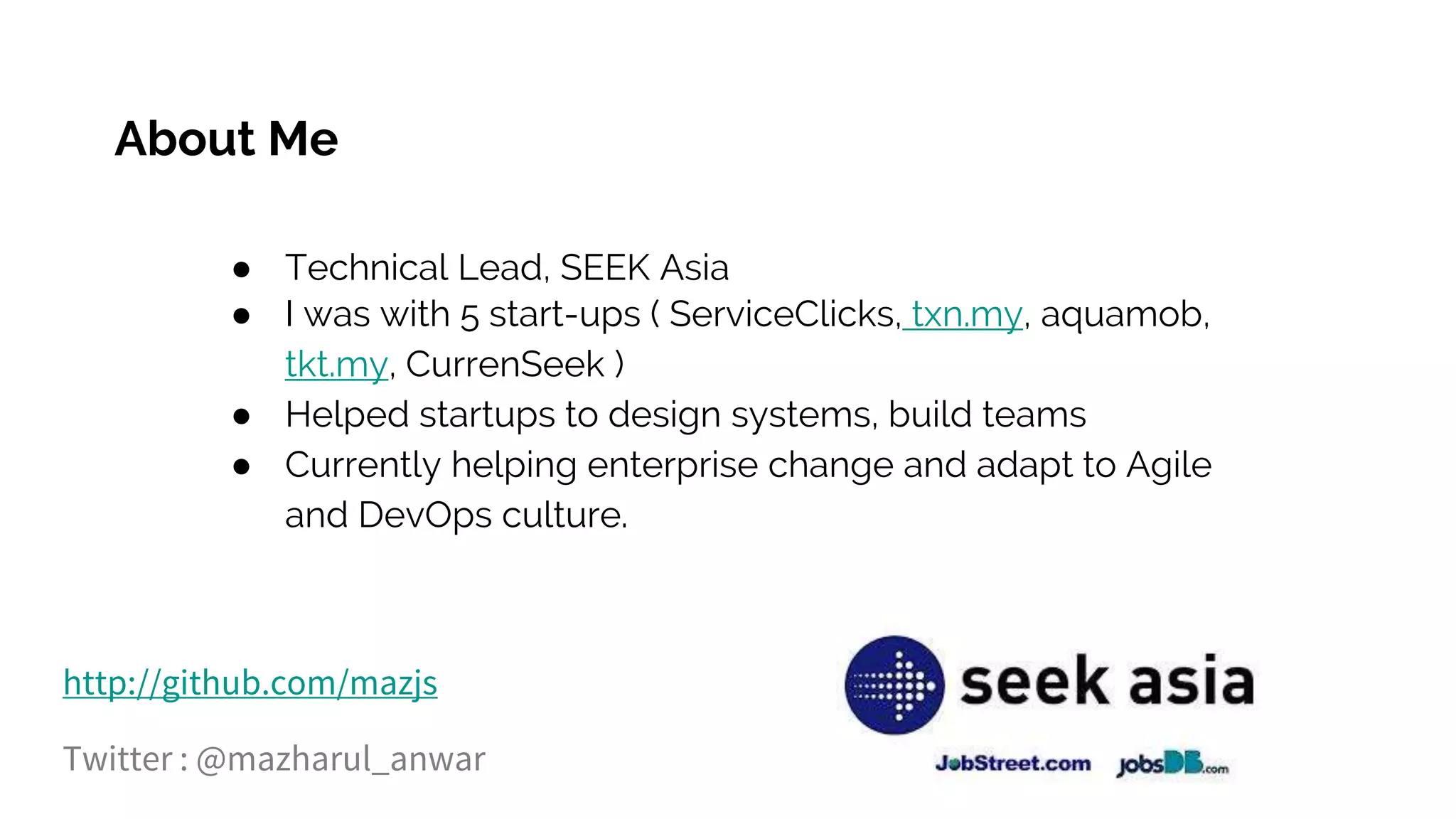 About Me
● Technical Lead, SEEK Asia
● I was with 5 start-ups ( ServiceClicks, txn.my, aquamob,
tkt.my, CurrenSeek )
● Helped startups to design systems, build teams
● Currently helping enterprise change and adapt to Agile
and DevOps culture.
http://github.com/mazjs
Twitter : @mazharul_anwar
 