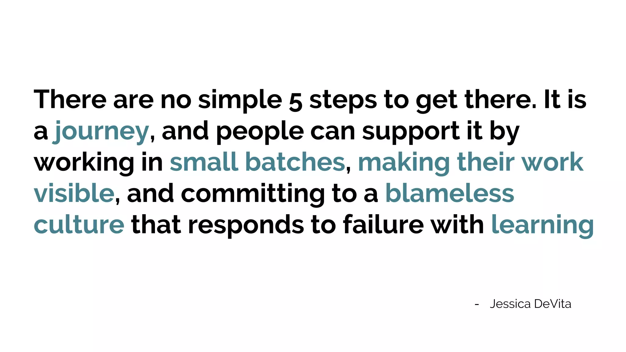 There are no simple 5 steps to get there. It is
a journey, and people can support it by
working in small batches, making their work
visible, and committing to a blameless
culture that responds to failure with learning
- Jessica DeVita
 