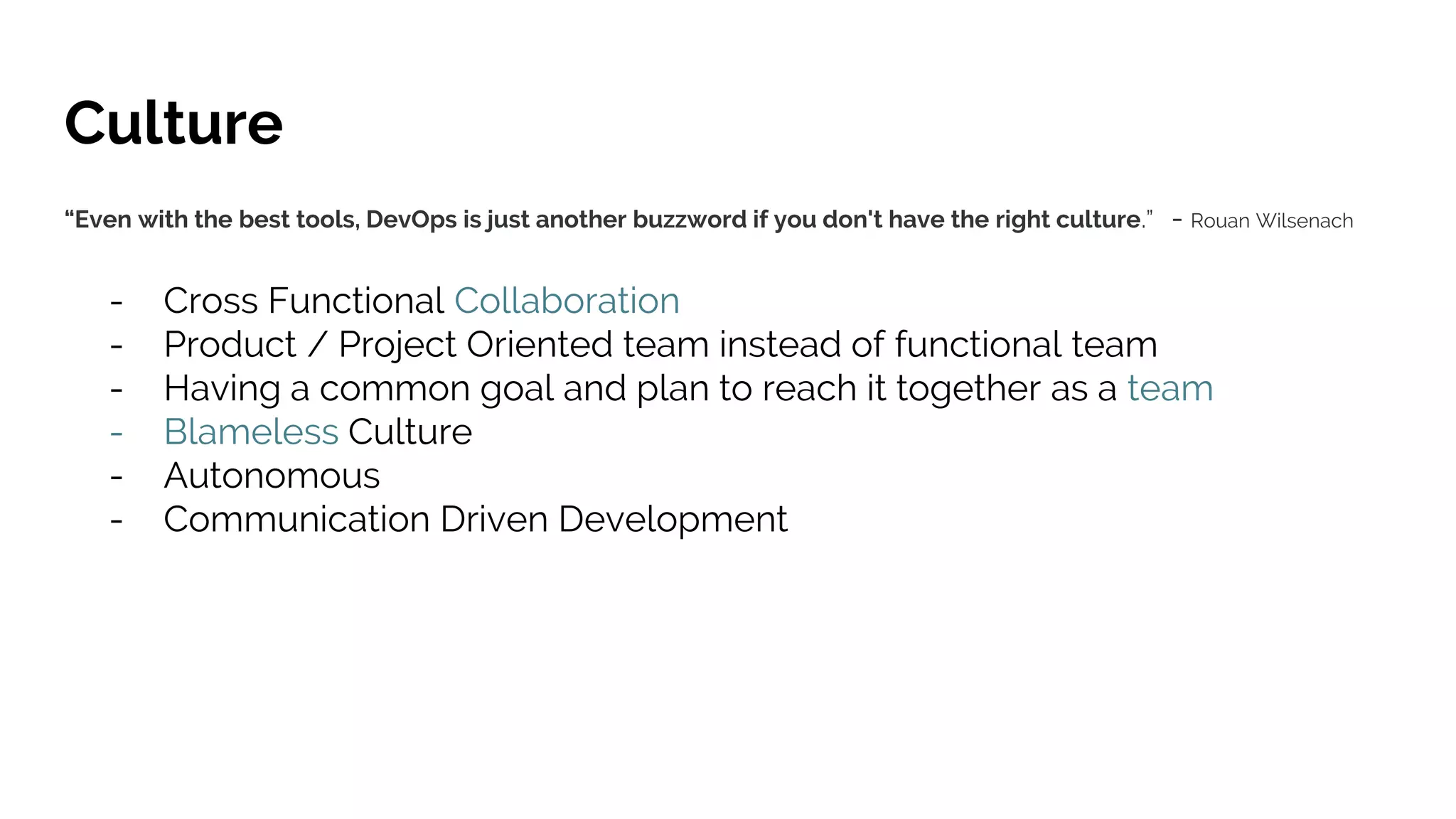 Culture
“Even with the best tools, DevOps is just another buzzword if you don't have the right culture.” - Rouan Wilsenach
- Cross Functional Collaboration
- Product / Project Oriented team instead of functional team
- Having a common goal and plan to reach it together as a team
- Blameless Culture
- Autonomous
- Communication Driven Development
 