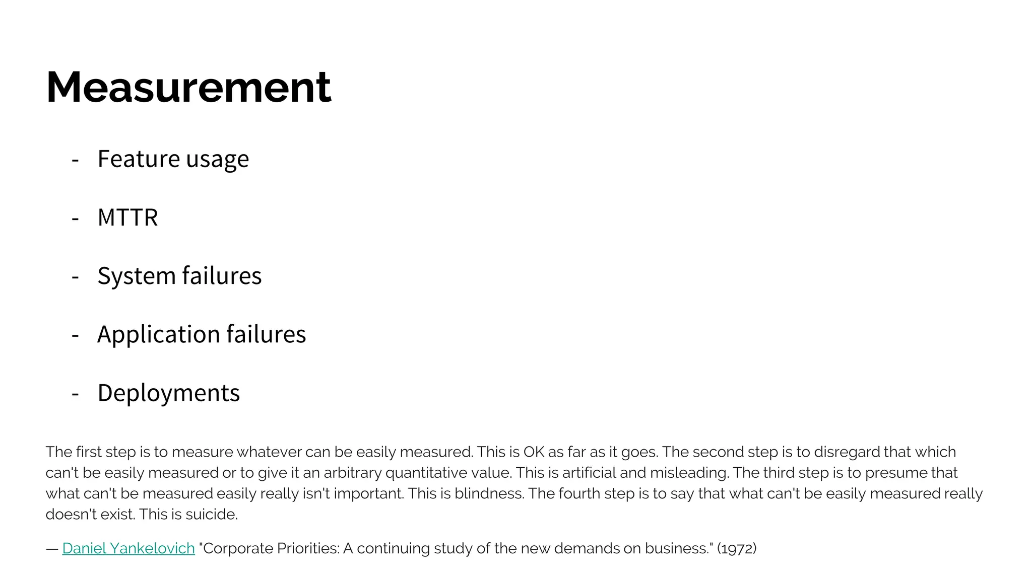 Measurement
- Feature usage
- MTTR
- System failures
- Application failures
- Deployments
The first step is to measure whatever can be easily measured. This is OK as far as it goes. The second step is to disregard that which
can't be easily measured or to give it an arbitrary quantitative value. This is artificial and misleading. The third step is to presume that
what can't be measured easily really isn't important. This is blindness. The fourth step is to say that what can't be easily measured really
doesn't exist. This is suicide.
— Daniel Yankelovich "Corporate Priorities: A continuing study of the new demands on business." (1972)
 