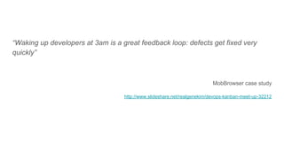 “Waking up developers at 3am is a great feedback loop: defects get fixed very
quickly”
MobBrowser case study
http://www.slideshare.net/realgenekim/devops-kanban-meet-up-32212
 