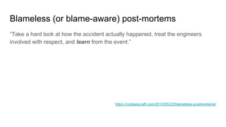 Blameless (or blame-aware) post-mortems
“Take a hard look at how the accident actually happened, treat the engineers
involved with respect, and learn from the event.”
https://codeascraft.com/2012/05/22/blameless-postmortems/
 