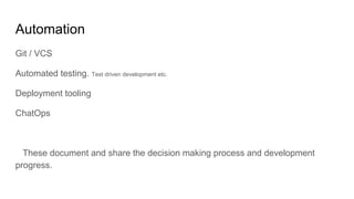 Automation
Git / VCS
Automated testing. Test driven development etc.
Deployment tooling
ChatOps
These document and share the decision making process and development
progress.
 