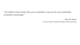 “The ability to learn faster than your competitors may be the only sustainable
competitive advantage.”
- Arie de Geus
Former head of Shell's Strategic Planning Group
 