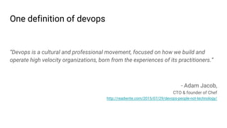 One definition of devops
“Devops is a cultural and professional movement, focused on how we build and
operate high velocity organizations, born from the experiences of its practitioners.”
- Adam Jacob,
CTO & founder of Chef
http://readwrite.com/2015/07/29/devops-people-not-technology/
 