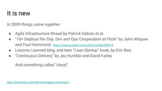 It is new
In 2009 things came together:
● Agile infrastructure thread by Patrick Debois et al.
● "10+ Deploys Per Day: Dev and Ops Cooperation at Flickr" by John Allspaw
and Paul Hammond https://www.youtube.com/watch?v=LdOe18KhtT4
● Lessons Learned blog, and later “Lean Startup” book, by Eric Ries
● “Continuous Delivery” by Jez Humble and David Farley
And something called "cloud".
http://itrevolution.com/the-convergence-of-devops/
 