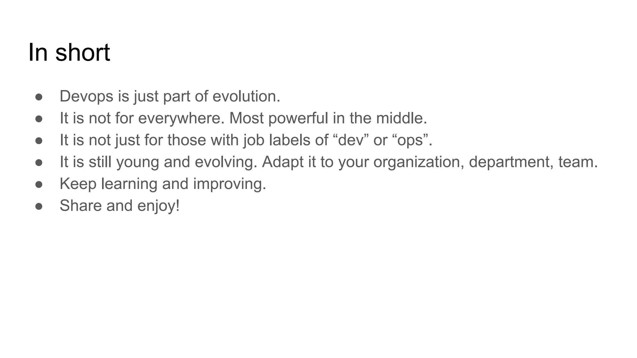 In short
● Devops is just part of evolution.
● It is not for everywhere. Most powerful in the middle.
● It is not just for those with job labels of “dev” or “ops”.
● It is still young and evolving. Adapt it to your organization, department, team.
● Keep learning and improving.
● Share and enjoy!
 