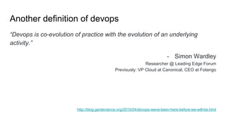 Another definition of devops
“Devops is co-evolution of practice with the evolution of an underlying
activity.”
- Simon Wardley
Researcher @ Leading Edge Forum
Previously: VP Cloud at Canonical, CEO at Fotango
http://blog.gardeviance.org/2015/04/devops-weve-been-here-before-we-will-be.html
 