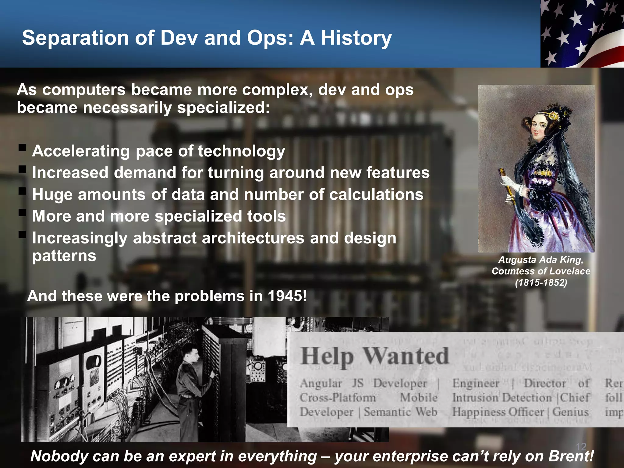 Separation of Dev and Ops: A History
As computers became more complex, dev and ops
became necessarily specialized:
 Accelerating pace of technology
 Increased demand for turning around new features
 Huge amounts of data and number of calculations
 More and more specialized tools
 Increasingly abstract architectures and design
patterns
12
Nobody can be an expert in everything – your enterprise can’t rely on Brent!
Augusta Ada King,
Countess of Lovelace
(1815-1852)
And these were the problems in 1945!
 