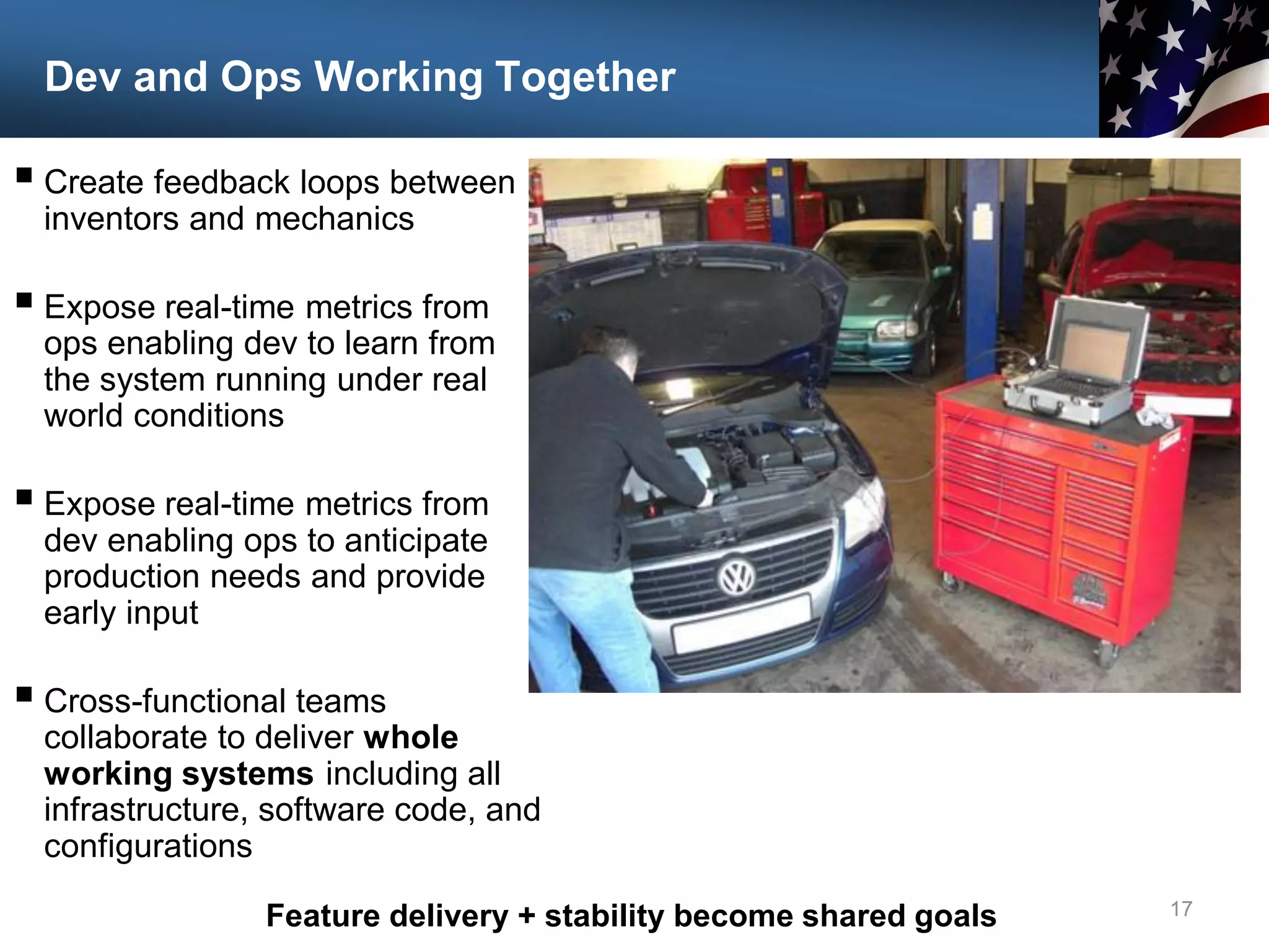 Dev and Ops Working Together
17
 Create feedback loops between
inventors and mechanics
 Expose real-time metrics from
ops enabling dev to learn from
the system running under real
world conditions
 Expose real-time metrics from
dev enabling ops to anticipate
production needs and provide
early input
 Cross-functional teams
collaborate to deliver whole
working systems including all
infrastructure, software code, and
configurations
Feature delivery + stability become shared goals
 