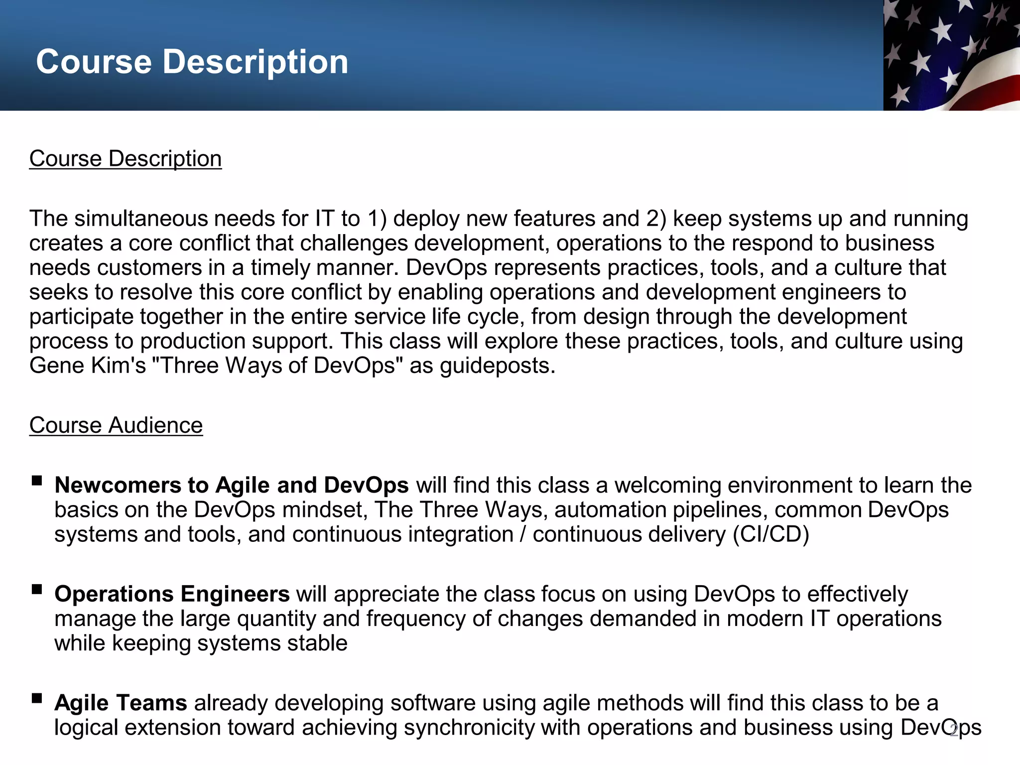 Course Description
Course Description
The simultaneous needs for IT to 1) deploy new features and 2) keep systems up and running
creates a core conflict that challenges development, operations to the respond to business
needs customers in a timely manner. DevOps represents practices, tools, and a culture that
seeks to resolve this core conflict by enabling operations and development engineers to
participate together in the entire service life cycle, from design through the development
process to production support. This class will explore these practices, tools, and culture using
Gene Kim's "Three Ways of DevOps" as guideposts.
Course Audience
 Newcomers to Agile and DevOps will find this class a welcoming environment to learn the
basics on the DevOps mindset, The Three Ways, automation pipelines, common DevOps
systems and tools, and continuous integration / continuous delivery (CI/CD)
 Operations Engineers will appreciate the class focus on using DevOps to effectively
manage the large quantity and frequency of changes demanded in modern IT operations
while keeping systems stable
 Agile Teams already developing software using agile methods will find this class to be a
logical extension toward achieving synchronicity with operations and business using DevOps
2
 