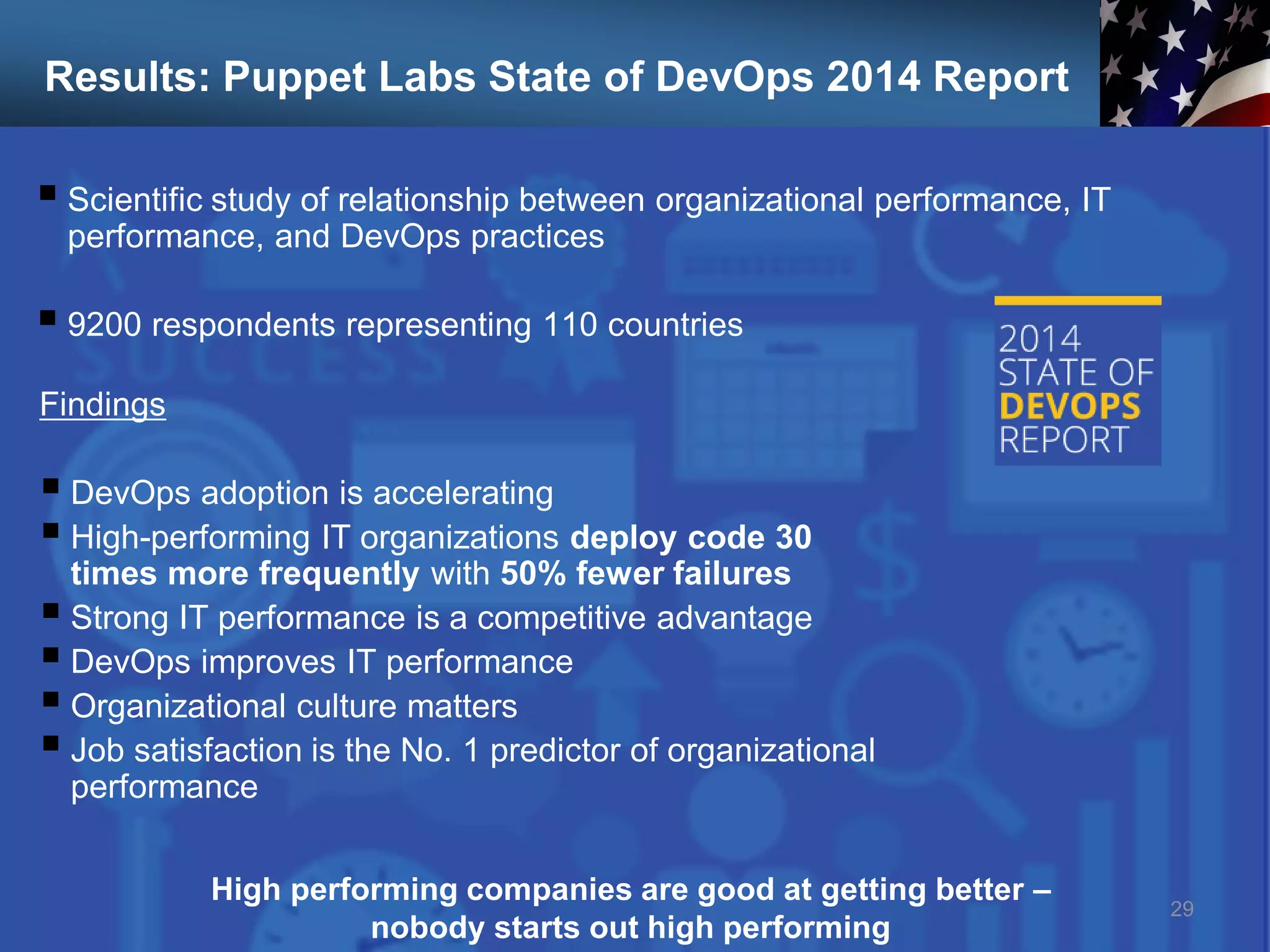 Results: Puppet Labs State of DevOps 2014 Report
 Scientific study of relationship between organizational performance, IT
performance, and DevOps practices
 9200 respondents representing 110 countries
29
Findings
 DevOps adoption is accelerating
 High-performing IT organizations deploy code 30
times more frequently with 50% fewer failures
 Strong IT performance is a competitive advantage
 DevOps improves IT performance
 Organizational culture matters
 Job satisfaction is the No. 1 predictor of organizational
performance
High performing companies are good at getting better –
nobody starts out high performing
 
