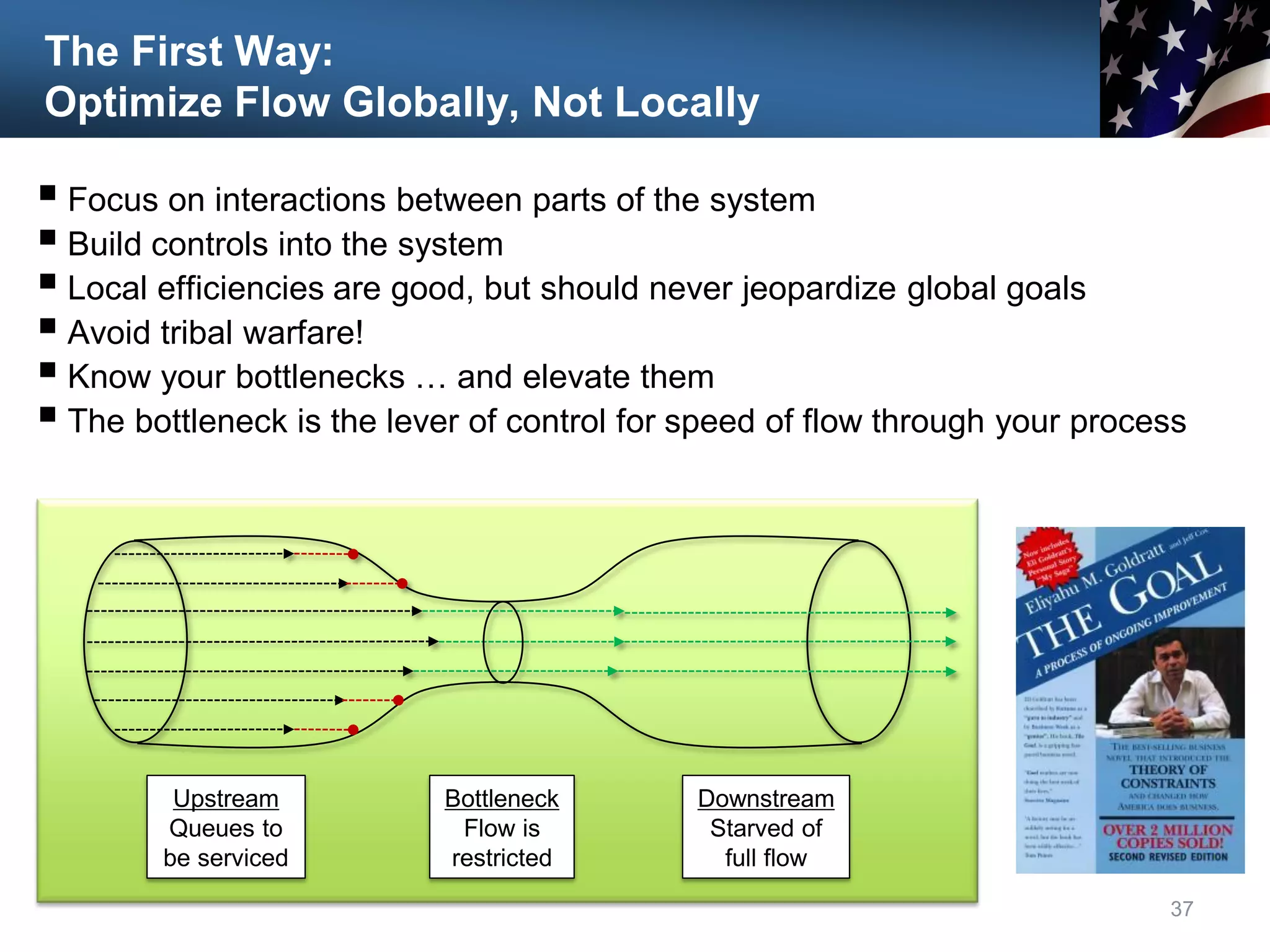 The First Way:
Optimize Flow Globally, Not Locally
 Focus on interactions between parts of the system
 Build controls into the system
 Local efficiencies are good, but should never jeopardize global goals
 Avoid tribal warfare!
 Know your bottlenecks … and elevate them
 The bottleneck is the lever of control for speed of flow through your process
37
Upstream
Queues to
be serviced
Bottleneck
Flow is
restricted
Downstream
Starved of
full flow
 