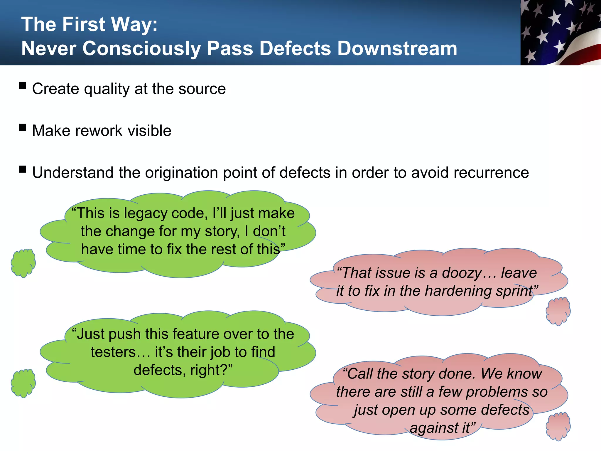 The First Way:
Never Consciously Pass Defects Downstream
 Create quality at the source
 Make rework visible
 Understand the origination point of defects in order to avoid recurrence
38
“This is legacy code, I’ll just make
the change for my story, I don’t
have time to fix the rest of this”
“That issue is a doozy… leave
it to fix in the hardening sprint”
“Just push this feature over to the
testers… it’s their job to find
defects, right?” “Call the story done. We know
there are still a few problems so
just open up some defects
against it”
 