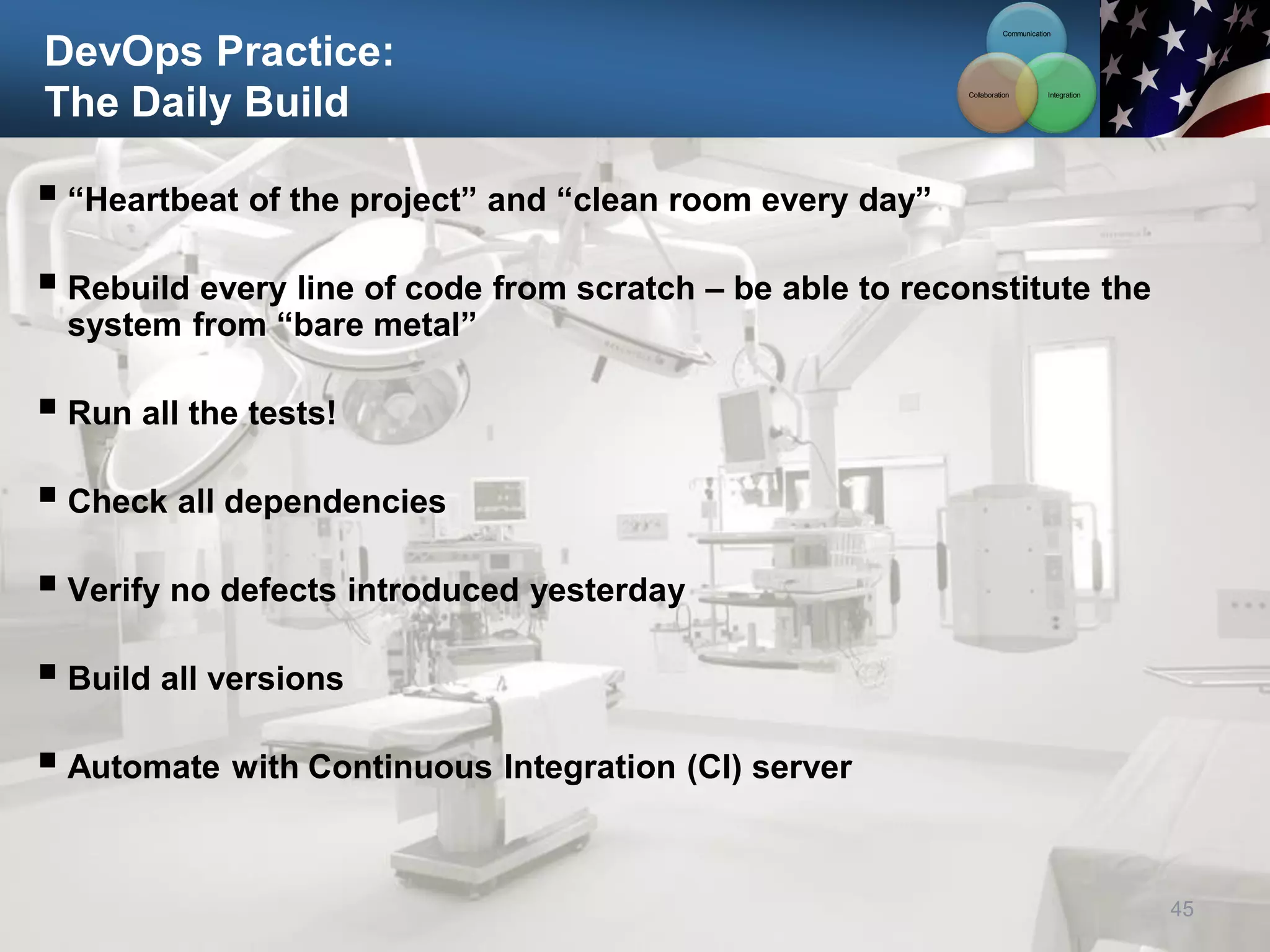 DevOps Practice:
The Daily Build
 “Heartbeat of the project” and “clean room every day”
 Rebuild every line of code from scratch – be able to reconstitute the
system from “bare metal”
 Run all the tests!
 Check all dependencies
 Verify no defects introduced yesterday
 Build all versions
 Automate with Continuous Integration (CI) server
45
Communication
Integration
Collaboration
 