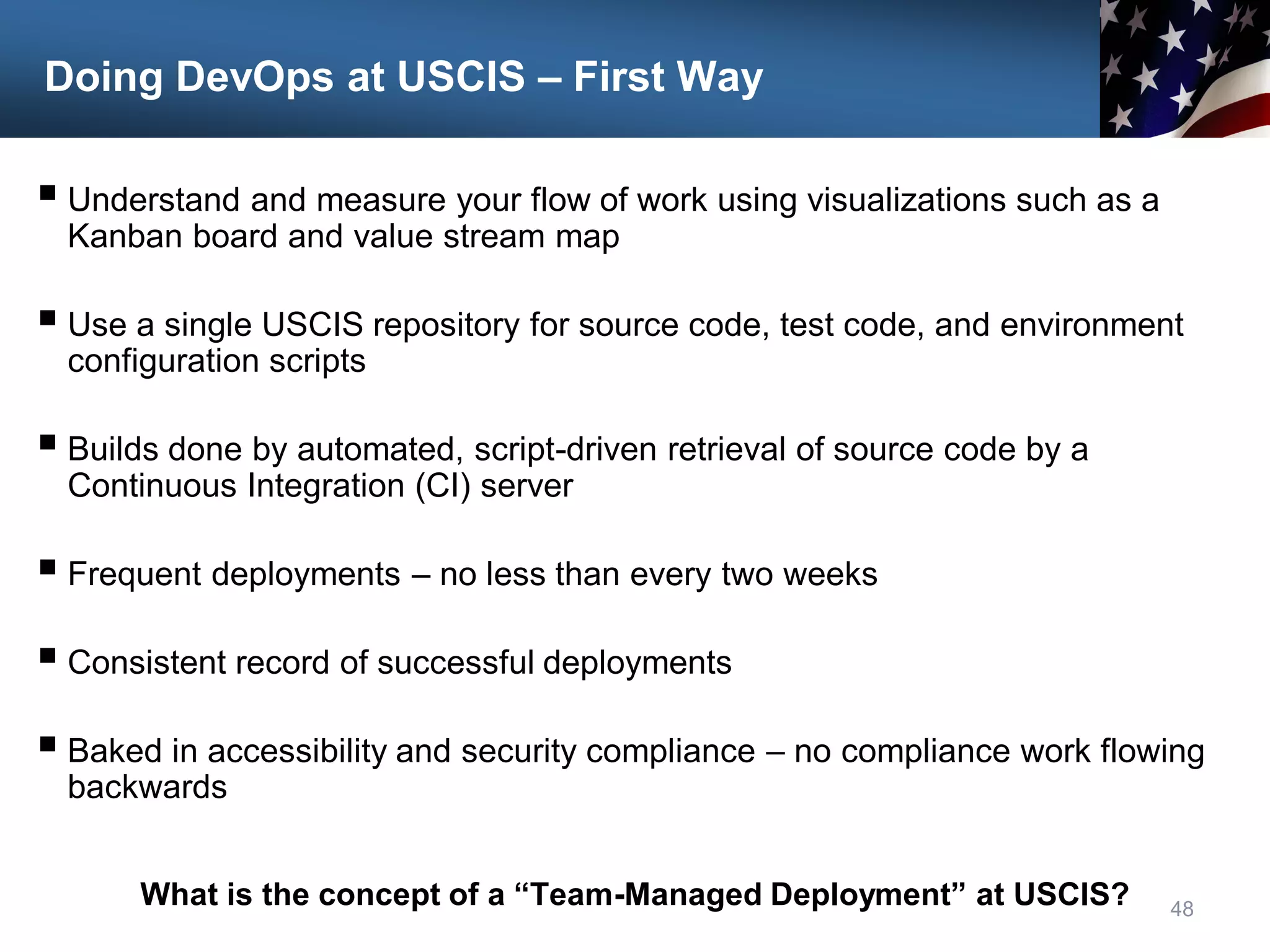 Doing DevOps at USCIS – First Way
 Understand and measure your flow of work using visualizations such as a
Kanban board and value stream map
 Use a single USCIS repository for source code, test code, and environment
configuration scripts
 Builds done by automated, script-driven retrieval of source code by a
Continuous Integration (CI) server
 Frequent deployments – no less than every two weeks
 Consistent record of successful deployments
 Baked in accessibility and security compliance – no compliance work flowing
backwards
48
What is the concept of a “Team-Managed Deployment” at USCIS?
 