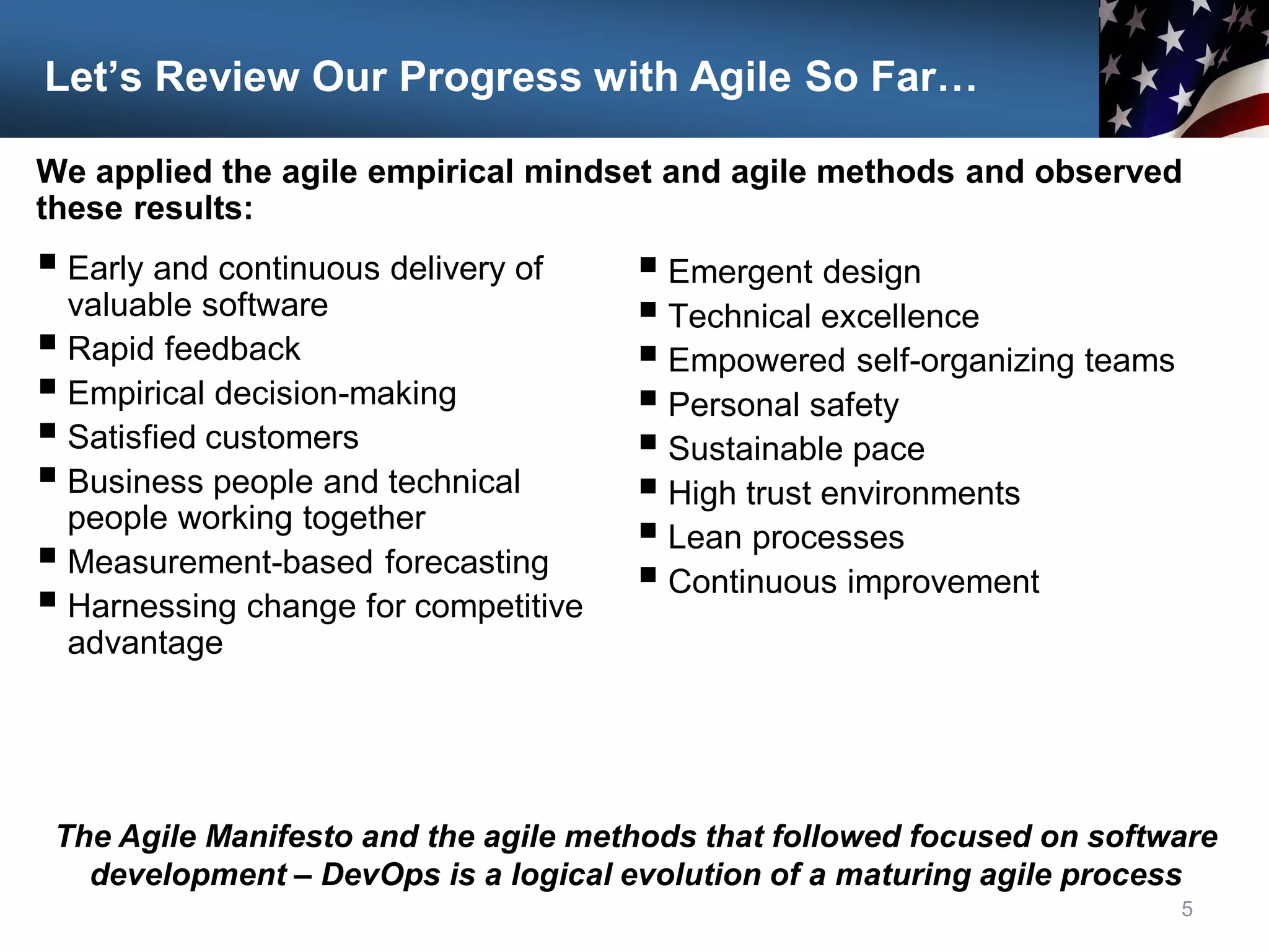 Let’s Review Our Progress with Agile So Far…
 Early and continuous delivery of
valuable software
 Rapid feedback
 Empirical decision-making
 Satisfied customers
 Business people and technical
people working together
 Measurement-based forecasting
 Harnessing change for competitive
advantage
5
The Agile Manifesto and the agile methods that followed focused on software
development – DevOps is a logical evolution of a maturing agile process
 Emergent design
 Technical excellence
 Empowered self-organizing teams
 Personal safety
 Sustainable pace
 High trust environments
 Lean processes
 Continuous improvement
We applied the agile empirical mindset and agile methods and observed
these results:
 