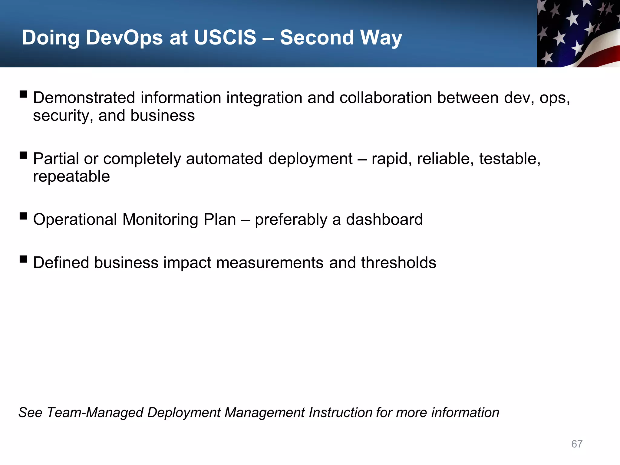 Doing DevOps at USCIS – Second Way
 Demonstrated information integration and collaboration between dev, ops,
security, and business
 Partial or completely automated deployment – rapid, reliable, testable,
repeatable
 Operational Monitoring Plan – preferably a dashboard
 Defined business impact measurements and thresholds
See Team-Managed Deployment Management Instruction for more information
67
 