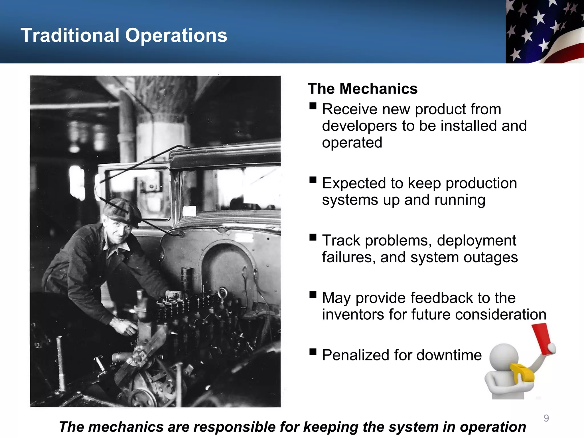 Traditional Operations
The Mechanics
 Receive new product from
developers to be installed and
operated
 Expected to keep production
systems up and running
 Track problems, deployment
failures, and system outages
 May provide feedback to the
inventors for future consideration
 Penalized for downtime
9
The mechanics are responsible for keeping the system in operation
 