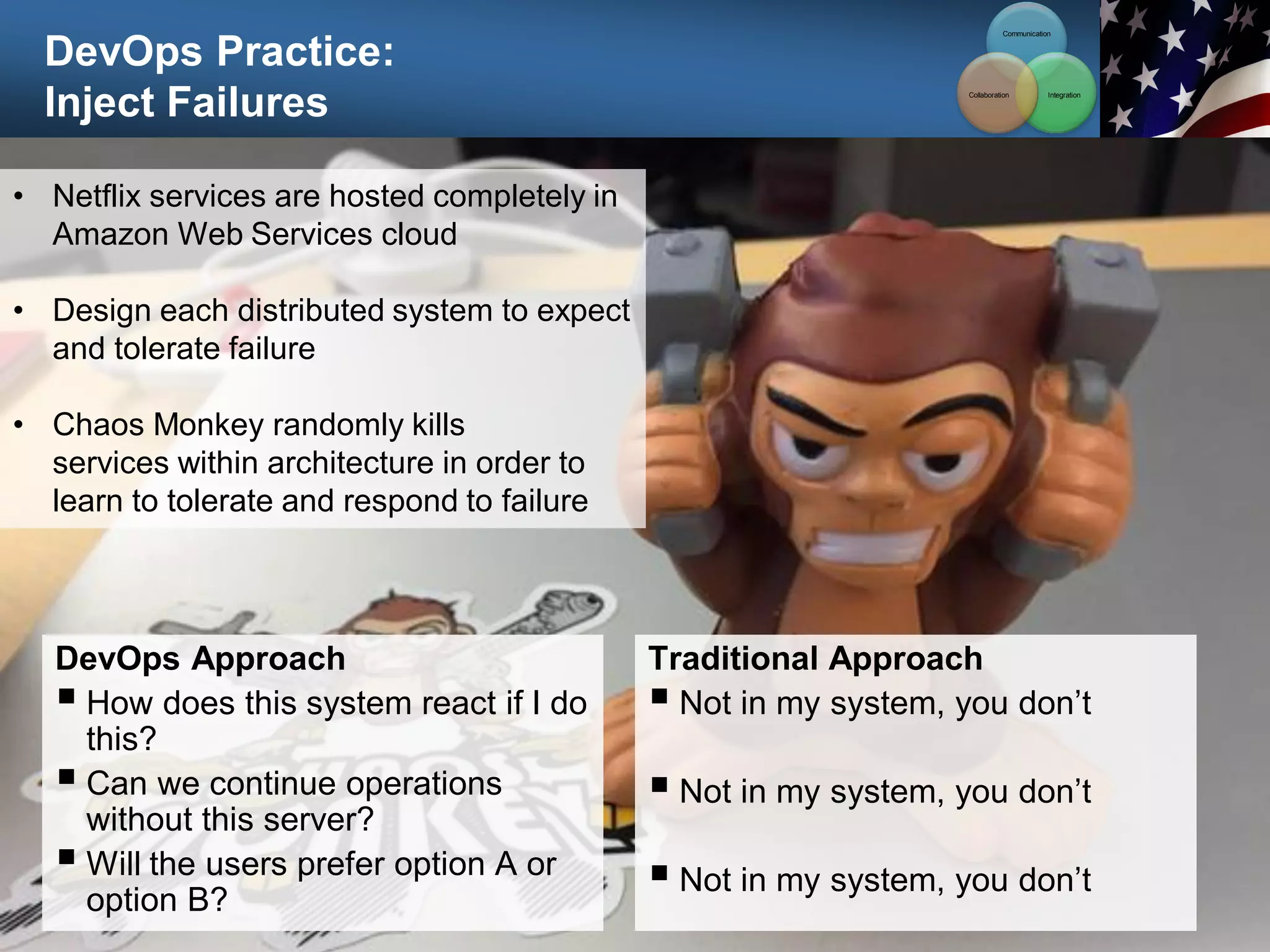 DevOps Practice:
Inject Failures
96
• Netflix services are hosted completely in
Amazon Web Services cloud
• Design each distributed system to expect
and tolerate failure
• Chaos Monkey randomly kills
services within architecture in order to
learn to tolerate and respond to failure
DevOps Approach
 How does this system react if I do
this?
 Can we continue operations
without this server?
 Will the users prefer option A or
option B?
Traditional Approach
 Not in my system, you don’t
 Not in my system, you don’t
 Not in my system, you don’t
Communication
Integration
Collaboration
 
