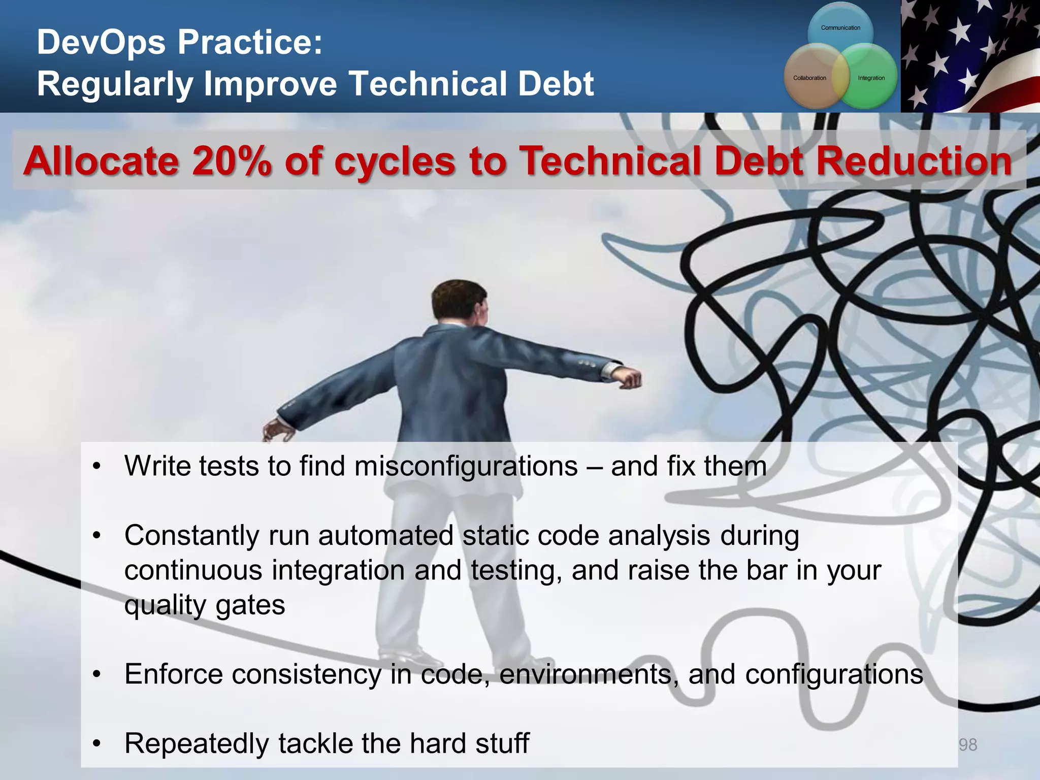 DevOps Practice:
Regularly Improve Technical Debt
98
Allocate 20% of cycles to Technical Debt Reduction
• Write tests to find misconfigurations – and fix them
• Constantly run automated static code analysis during
continuous integration and testing, and raise the bar in your
quality gates
• Enforce consistency in code, environments, and configurations
• Repeatedly tackle the hard stuff
Communication
Integration
Collaboration
 