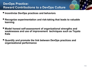 DevOps Practice:
Reward Contributions to a DevOps Culture
 Incentivize DevOps practices and behaviors
 Recognize experimentation and risk-taking that leads to valuable
learning
 Model honest self-assessment of organizational strengths and
weaknesses and use of improvement techniques such as Toyota
Kata
 Quantify and promote the link between DevOps practices and
organizational performance
100
Communication
Integration
Collaboration
 
