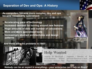 Separation of Dev and Ops: A History
As computers became more complex, dev and ops
became necessarily specialized:
 Accelerating pace of technology
 Increased demand for turning around new features
 Huge amounts of data and number of calculations
 More and more specialized tools
 Increasingly abstract architectures and design
patterns
12
Nobody can be an expert in everything – your enterprise can’t rely on Brent!
Augusta Ada King,
Countess of Lovelace
(1815-1852)
And these were the problems in 1945!
 