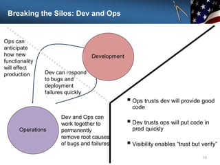 Breaking the Silos: Dev and Ops
16
Development
Operations
Ops can
anticipate
how new
functionality
will effect
production Dev can respond
to bugs and
deployment
failures quickly
Dev and Ops can
work together to
permanently
remove root causes
of bugs and failures
 Ops trusts dev will provide good
code
 Dev trusts ops will put code in
prod quickly
 Visibility enables “trust but verify”
 
