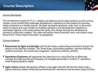 Course Description
Course Description
The simultaneous needs for IT to 1) deploy new features and 2) keep systems up and running
creates a core conflict that challenges development, operations to the respond to business
needs customers in a timely manner. DevOps represents practices, tools, and a culture that
seeks to resolve this core conflict by enabling operations and development engineers to
participate together in the entire service life cycle, from design through the development
process to production support. This class will explore these practices, tools, and culture using
Gene Kim's "Three Ways of DevOps" as guideposts.
Course Audience
 Newcomers to Agile and DevOps will find this class a welcoming environment to learn the
basics on the DevOps mindset, The Three Ways, automation pipelines, common DevOps
systems and tools, and continuous integration / continuous delivery (CI/CD)
 Operations Engineers will appreciate the class focus on using DevOps to effectively
manage the large quantity and frequency of changes demanded in modern IT operations
while keeping systems stable
 Agile Teams already developing software using agile methods will find this class to be a
logical extension toward achieving synchronicity with operations and business using DevOps
2
 