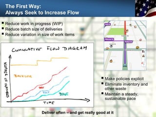 The First Way:
Always Seek to Increase Flow
36
 Reduce work in progress (WIP)
 Reduce batch size of deliveries
 Reduce variation in size of work items
 Make policies explicit
 Eliminate inventory and
other waste
 Maintain a steady,
sustainable pace
Deliver often – and get really good at it
 