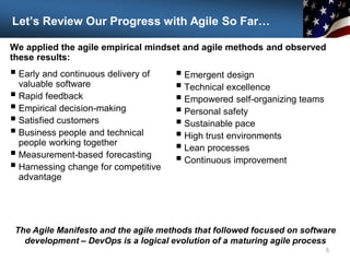Let’s Review Our Progress with Agile So Far…
 Early and continuous delivery of
valuable software
 Rapid feedback
 Empirical decision-making
 Satisfied customers
 Business people and technical
people working together
 Measurement-based forecasting
 Harnessing change for competitive
advantage
5
The Agile Manifesto and the agile methods that followed focused on software
development – DevOps is a logical evolution of a maturing agile process
 Emergent design
 Technical excellence
 Empowered self-organizing teams
 Personal safety
 Sustainable pace
 High trust environments
 Lean processes
 Continuous improvement
We applied the agile empirical mindset and agile methods and observed
these results:
 