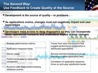 The Second Way:
Use Feedback to Create Quality at the Source
 Development is the source of quality – or problems
 As applications evolve, changes must not negatively impact end user
experiences
 Developers need access to deep diagnostics so they can incorporate
latest operational concerns and understand impact of their changes
Traces from slow transactions that
suggest performance bottlenecks in
distributed applications
Service-oriented architecture issues
spanning multiple application tiers
Correlation of application response
times on end-user satisfaction levels
Browser performance metrics
Application response times
Server usage
Performance data by technology
component
Runtime code diagnostics including
database queries
 