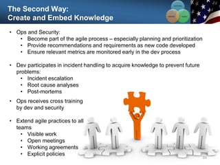 The Second Way:
Create and Embed Knowledge
55
• Ops and Security:
• Become part of the agile process – especially planning and prioritization
• Provide recommendations and requirements as new code developed
• Ensure relevant metrics are monitored early in the dev process
• Dev participates in incident handling to acquire knowledge to prevent future
problems:
• Incident escalation
• Root cause analyses
• Post-mortems
Communication
Integration
Collaboration
• Ops receives cross training
by dev and security
• Extend agile practices to all
teams
• Visible work
• Open meetings
• Working agreements
• Explicit policies
 