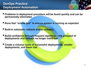 DevOps Practice:
Deployment Automation
 Problems in deployment procedure will be found quickly and can be
permanently eliminated
 Runs fast “smoke test” to ensure system is running as expected
 Built-in automatic rollback and/or redeploy
 Build confidence through frequent repetition – the prospect of
deployments and rollback no longer instill fear
 Create a virtuous cycle of successful deployments, smaller
deployments, and lower risk
58
Communication
Integration
Collaboration
 