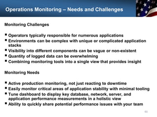Operations Monitoring – Needs and Challenges
Monitoring Challenges
 Operators typically responsible for numerous applications
 Environments can be complex with unique or complicated application
stacks
 Visibility into different components can be vague or non-existent
 Quantity of logged data can be overwhelming
 Combining monitoring tools into a single view that provides insight
Monitoring Needs
 Active production monitoring, not just reacting to downtime
 Easily monitor critical areas of application stability with minimal tooling
 Tune dashboard to display key database, network, server, and
application performance measurements in a holistic view
 Ability to quickly share potential performance issues with your team
60
 
