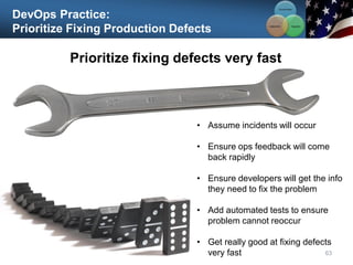 DevOps Practice:
Prioritize Fixing Production Defects
Prioritize fixing defects very fast
63
• Assume incidents will occur
• Ensure ops feedback will come
back rapidly
• Ensure developers will get the info
they need to fix the problem
• Add automated tests to ensure
problem cannot reoccur
• Get really good at fixing defects
very fast
Communication
Integration
Collaboration
 
