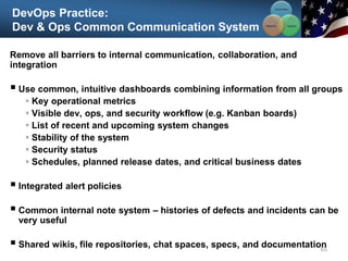 DevOps Practice:
Dev & Ops Common Communication System
65
Communication
Integration
Collaboration
Remove all barriers to internal communication, collaboration, and
integration
 Use common, intuitive dashboards combining information from all groups
 Key operational metrics
 Visible dev, ops, and security workflow (e.g. Kanban boards)
 List of recent and upcoming system changes
 Stability of the system
 Security status
 Schedules, planned release dates, and critical business dates
 Integrated alert policies
 Common internal note system – histories of defects and incidents can be
very useful
 Shared wikis, file repositories, chat spaces, specs, and documentation
 