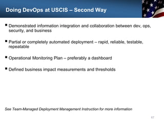 Doing DevOps at USCIS – Second Way
 Demonstrated information integration and collaboration between dev, ops,
security, and business
 Partial or completely automated deployment – rapid, reliable, testable,
repeatable
 Operational Monitoring Plan – preferably a dashboard
 Defined business impact measurements and thresholds
See Team-Managed Deployment Management Instruction for more information
67
 