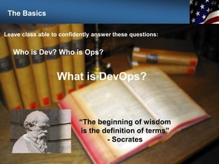 7
Leave class able to confidently answer these questions:
Who is Dev? Who is Ops?
What is DevOps?
“The beginning of wisdom
is the definition of terms”
- Socrates
The Basics
 