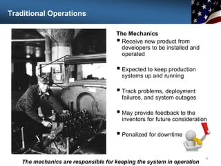 Traditional Operations
The Mechanics
 Receive new product from
developers to be installed and
operated
 Expected to keep production
systems up and running
 Track problems, deployment
failures, and system outages
 May provide feedback to the
inventors for future consideration
 Penalized for downtime
9
The mechanics are responsible for keeping the system in operation
 