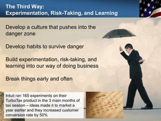 The Third Way:
Experimentation, Risk-Taking, and Learning
93
Develop a culture that pushes into the
danger zone
Develop habits to survive danger
Build experimentation, risk-taking, and
learning into our way of doing business
Break things early and often
Intuit ran 165 experiments on their
TurboTax product in the 3 main months of
tax season – ideas made it to market a
year earlier and they increased customer
conversion rate by 50%
 